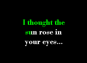 I thought the

sun rose in
your eyes...