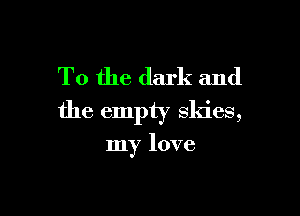 T0 the dark and

the empty skies,

my love