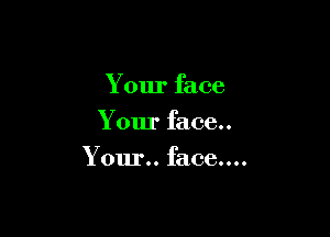 Your face
Your face..

Your.. face....
