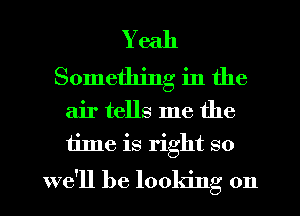 Yeah
Something in the
air tells me the
time is right so

we'll be looking on I