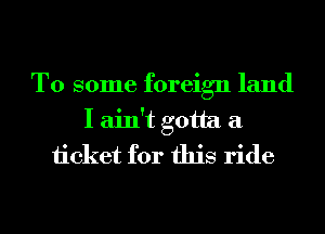 To some foreign land
I ain't gotta a
ticket for this ride