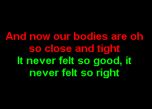 And now our bodies are oh
so close and tight

It never felt so good, it
never felt so right