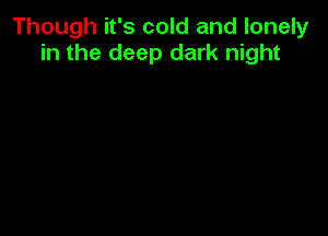 Though it's cold and lonely
in the deep dark night