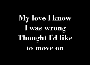 My love I know

I was wrong

Thought I'd like

to move on