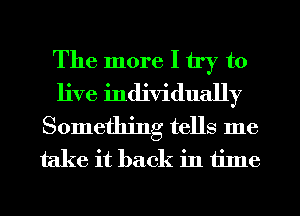 The more I try to
live individually
Something tells me
take it back in tilne