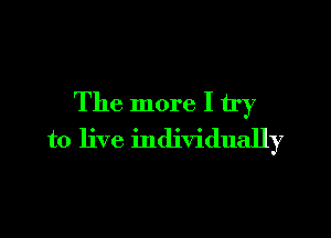 The more I try

to live individually