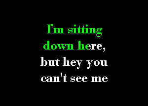 I'm sitting
down here,

but hey you

can't see me