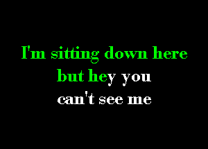 I'm sitting down here
but hey you

can't see me