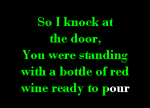 So I knock at
the door,
You were standing
With a bottle of red

Wine ready to pour