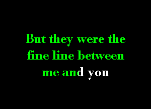 But they were the
fine line between

me and you

Q