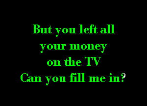 But you left all
your money

on the TV
Can you fill me in?

g