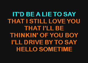 IT'D BE A LIETO SAY
THAT I STILL LOVE YOU
THAT I'LL BE
THINKIN' OF YOU BOY
I'LL DRIVE BY TO SAY
HELLO SOMETIME