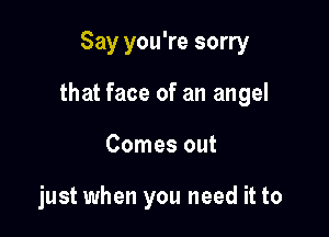 Say you're sorry

that face of an angel

Comes out

just when you need it to