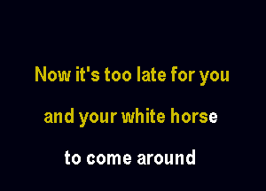 Now it's too late for you

and your white horse

to come around