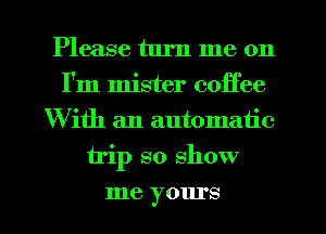 Please turn me on
I'm mister coffee
With an automatic
trip so show
me yours