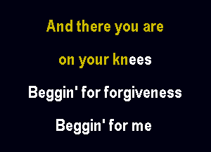 And there you are

on your knees

Beggin' for forgiveness

Beggin' for me