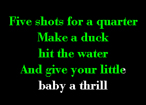 Five Shots for a quarter
Make a duck

hit the water
And give your little
baby a thrill