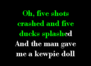 Oh, iive shots
crashed and five

ducks splashed
And the man gave

me a kewpie (1011 l