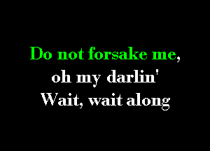 Do not forsake me,
oh my den'
W ait, wait along