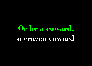 Or lie a coward,

a craven coward