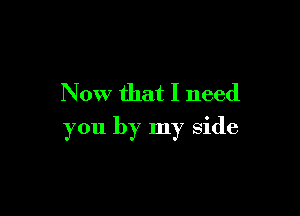 Now that I need

you by my side