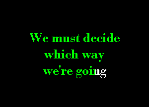 We must decide
Which way

we're going