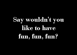 Say wouldn't you

like to have
fun, fun, fun?