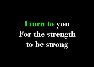 I turn to you

For the strength
to be strong