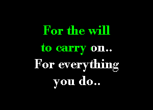 For the will
to carry 0n..

For everything

you do..