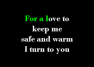 For a love to

keep me

safe and warm
I turn to you