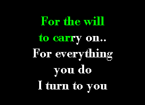 For the will
to carry 0n..

For everything
you do
I turn to you