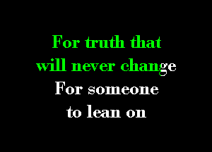 For truth that

will never change
For someone

to lean on

g