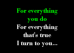 For everything
you do

For everything
that's true
I turn to you...