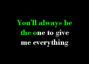 You'll always be

the one to give
me everything