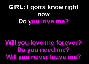 GIRLI I gotta know right
now
Do you love me?

Will you love me forever?
Do you need me?
Will you never leave me?
