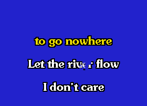 to go nowhere

Let the rim .' flow

I don't care