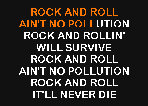 ROCK AND ROLL
AIN'T NO POLLUTION
ROCK AND ROLLIN'
WILL SURVIVE
ROCK AND ROLL
AIN'T NO POLLUTION

ROCK AND ROLL
IT'LL NEVER DIE l