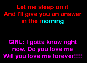 Let me sleep on it
And I'll give you an answer
in the morning

GIRLl I gotta know right
now, Do you love me
Will you love me forever!!!!