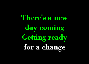 There's a new
day coming

Getting ready
for a change