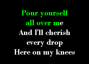 Pour yourself
all over me
And I'll cherish
every drop

Here on my knees I