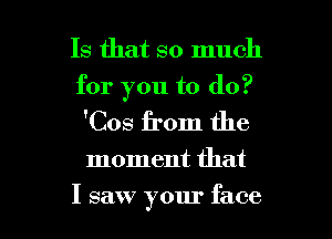 Is that so much
for you to do?

'Cos from the

moment that

I saw your face I