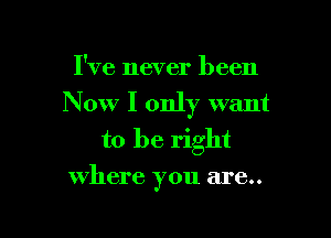 I've never been

Now I only want

to be right
where you are..