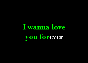 I wanna love

you forever