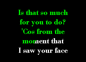 Is that so much
for you to do?

'Cos from the

moment that

I saw your face I