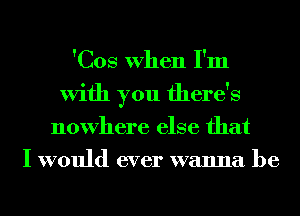 'Cos When I'm
With you there's
nowhere else that
I would ever wanna be