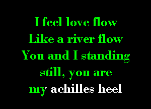 I feel love flow
Like a river flow
You and I standing
still, you are

my achjlles heel
