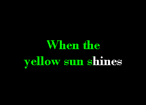When the

yellow sun shines