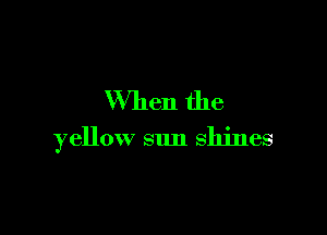 When the

yellow sun shines