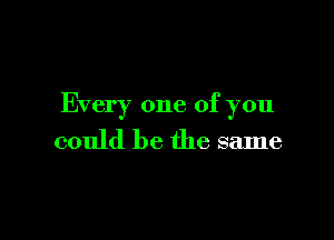 Every one of you

could be the same