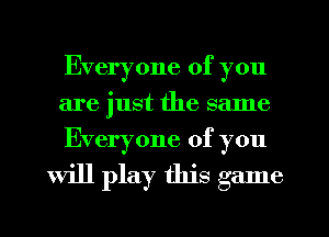 Everyone of you
are just the same
Everyone of you

will play this game
